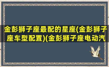 金彭狮子座最配的星座(金彭狮子座车型配置)(金彭狮子座电动汽车配置)