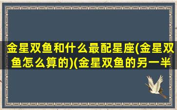 金星双鱼和什么最配星座(金星双鱼怎么算的)(金星双鱼的另一半)