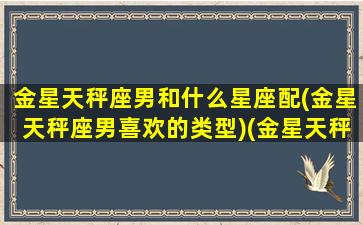 金星天秤座男和什么星座配(金星天秤座男喜欢的类型)(金星天秤座男生喜欢的女生类型)