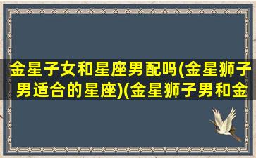 金星子女和星座男配吗(金星狮子男适合的星座)(金星狮子男和金星狮子女配吗)