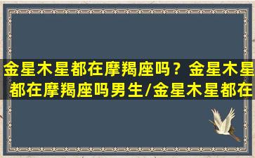 金星木星都在摩羯座吗？金星木星都在摩羯座吗男生/金星木星都在摩羯座吗？金星木星都在摩羯座吗男生-我的网站