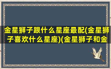 金星狮子跟什么星座最配(金星狮子喜欢什么星座)(金星狮子和金星狮子的人)