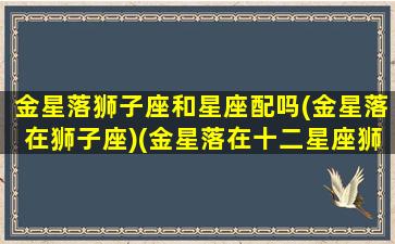 金星落狮子座和星座配吗(金星落在狮子座)(金星落在十二星座狮子座)