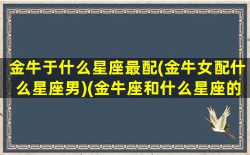 金牛于什么星座最配(金牛女配什么星座男)(金牛座和什么星座的女生最配)