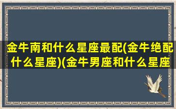 金牛南和什么星座最配(金牛绝配什么星座)(金牛男座和什么星座最配对)