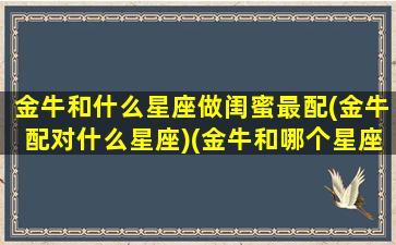 金牛和什么星座做闺蜜最配(金牛配对什么星座)(金牛和哪个星座最配当闺蜜)