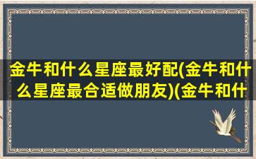 金牛和什么星座最好配(金牛和什么星座最合适做朋友)(金牛和什么星座比较合)