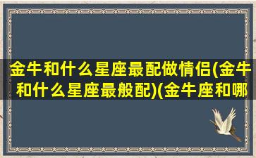 金牛和什么星座最配做情侣(金牛和什么星座最般配)(金牛座和哪个星座最配做情侣)