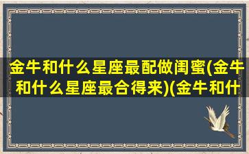 金牛和什么星座最配做闺蜜(金牛和什么星座最合得来)(金牛和什么星座闺蜜配对指数)