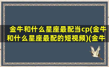 金牛和什么星座最配当cp(金牛和什么星座最配的短视频)(金牛和什么星座比较匹配)