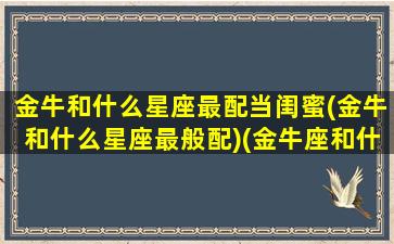 金牛和什么星座最配当闺蜜(金牛和什么星座最般配)(金牛座和什么星座当闺蜜最好)