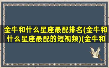 金牛和什么星座最配排名(金牛和什么星座最配的短视频)(金牛和什么星座最配排行)