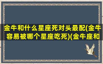 金牛和什么星座死对头最配(金牛容易被哪个星座吃死)(金牛座和什么座是仇人)