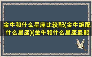 金牛和什么星座比较配(金牛绝配什么星座)(金牛和什么星座最配排行)