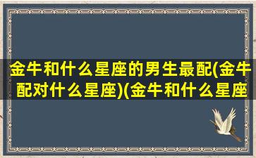 金牛和什么星座的男生最配(金牛配对什么星座)(金牛和什么星座比较配)