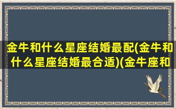 金牛和什么星座结婚最配(金牛和什么星座结婚最合适)(金牛座和什么星座结婚最幸福)