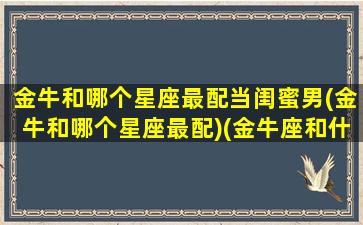 金牛和哪个星座最配当闺蜜男(金牛和哪个星座最配)(金牛座和什么星座当闺蜜最好)