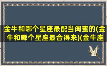 金牛和哪个星座最配当闺蜜的(金牛和哪个星座最合得来)(金牛座和哪个星座做闺蜜最合适)