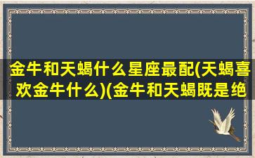 金牛和天蝎什么星座最配(天蝎喜欢金牛什么)(金牛和天蝎既是绝配又是死克)