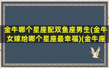 金牛哪个星座配双鱼座男生(金牛女嫁给哪个星座最幸福)(金牛座配双鱼座合适吗)