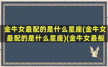 金牛女最配的是什么星座(金牛女最配的是什么星座)(金牛女最般配的星座)