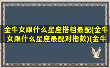 金牛女跟什么星座搭档最配(金牛女跟什么星座最配对指数)(金牛女跟什么星座比较配)