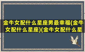 金牛女配什么星座男最幸福(金牛女配什么星座)(金牛女配什么星座最好的)