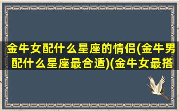 金牛女配什么星座的情侣(金牛男配什么星座最合适)(金牛女最搭配的星座男)