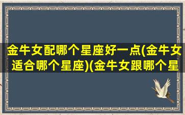 金牛女配哪个星座好一点(金牛女适合哪个星座)(金牛女跟哪个星座配)