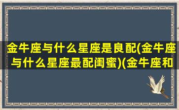 金牛座与什么星座是良配(金牛座与什么星座最配闺蜜)(金牛座和什么星座在一起最幸福)