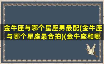 金牛座与哪个星座男最配(金牛座与哪个星座最合拍)(金牛座和哪个星座比较般配)