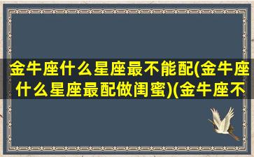 金牛座什么星座最不能配(金牛座什么星座最配做闺蜜)(金牛座不能和什么星座交朋友)