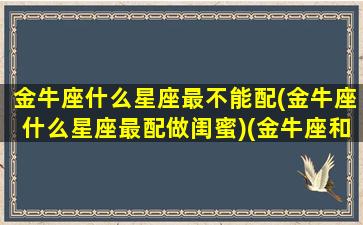 金牛座什么星座最不能配(金牛座什么星座最配做闺蜜)(金牛座和哪个星座不能做朋友)