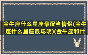 金牛座什么星座最配当情侣(金牛座什么星座最聪明)(金牛座和什么星座最配做情侣)