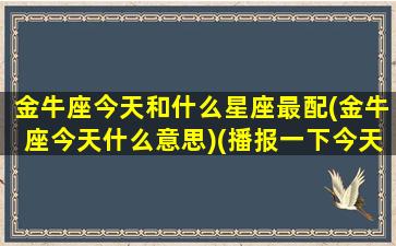 金牛座今天和什么星座最配(金牛座今天什么意思)(播报一下今天金牛座)