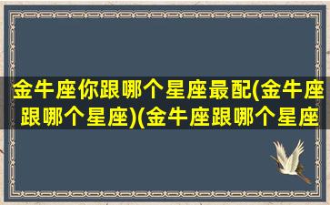 金牛座你跟哪个星座最配(金牛座跟哪个星座)(金牛座跟哪个星座配对)