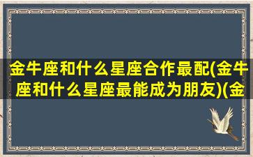 金牛座和什么星座合作最配(金牛座和什么星座最能成为朋友)(金牛座和什么星座最配当朋友)