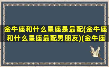 金牛座和什么星座是最配(金牛座和什么星座最配男朋友)(金牛座和什么星座的人最配)