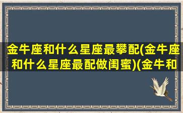 金牛座和什么星座最攀配(金牛座和什么星座最配做闺蜜)(金牛和什么星座最搭)