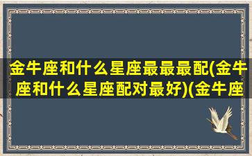 金牛座和什么星座最最最配(金牛座和什么星座配对最好)(金牛座和什么星座很般配)