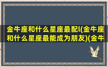 金牛座和什么星座最配l(金牛座和什么星座最能成为朋友)(金牛座和什么星座很般配)