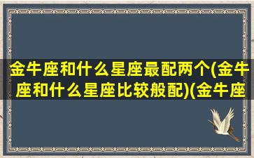 金牛座和什么星座最配两个(金牛座和什么星座比较般配)(金牛座和什么星座最配(5个以上)