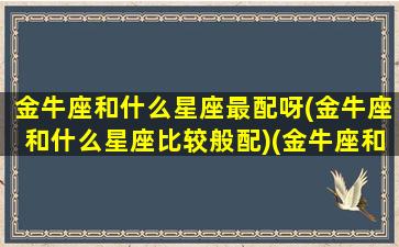 金牛座和什么星座最配呀(金牛座和什么星座比较般配)(金牛座和什么星座最配啊)