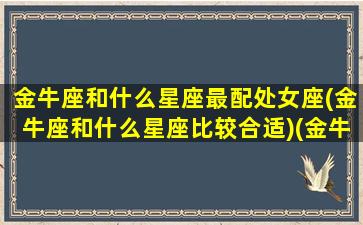 金牛座和什么星座最配处女座(金牛座和什么星座比较合适)(金牛座与什么星座搭配最合适)