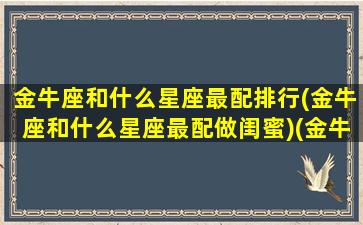 金牛座和什么星座最配排行(金牛座和什么星座最配做闺蜜)(金牛座和什么星座匹配最好)