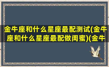 金牛座和什么星座最配测试(金牛座和什么星座最配做闺蜜)(金牛座和什么星座匹配度最高)