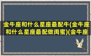 金牛座和什么星座最配牛(金牛座和什么星座最配做闺蜜)(金牛座和什么星座最搭配恋爱关系)