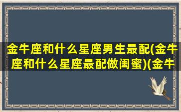 金牛座和什么星座男生最配(金牛座和什么星座最配做闺蜜)(金牛座和什么星座最配做夫妻男)