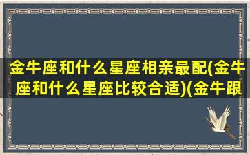 金牛座和什么星座相亲最配(金牛座和什么星座比较合适)(金牛跟什么星座最配当情侣)