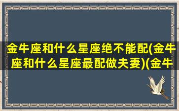 金牛座和什么星座绝不能配(金牛座和什么星座最配做夫妻)(金牛座和哪个星座不能做朋友)